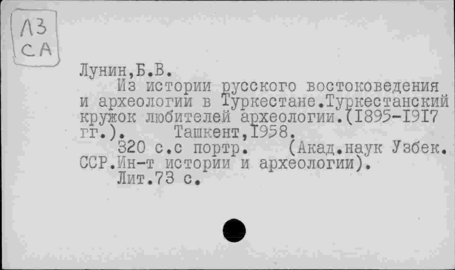 ﻿/\ъ
CA
Лунин,Б.В.
Из истории русского востоковедения и археологии в Туркестане.Туркестанский кружок любителей археологии.(І895-І9І7 гг.). Ташкент,1958.
320 с.с портр. (Акад.наук Узбек. ССР.Ин-т истории и археологии).
Лит.73 с.